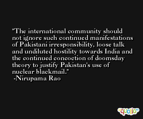 The international community should not ignore such continued manifestations of Pakistani irresponsibility, loose talk and undiluted hostility towards India and the continued concoction of doomsday theory to justify Pakistan's use of nuclear blackmail. -Nirupama Rao
