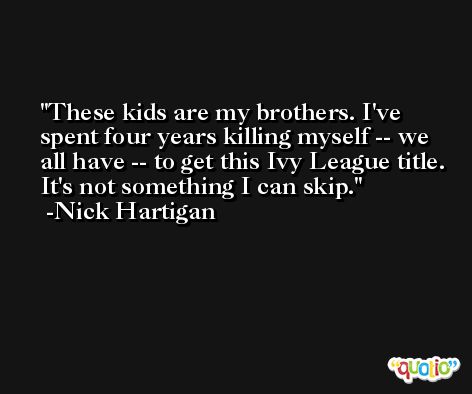 These kids are my brothers. I've spent four years killing myself -- we all have -- to get this Ivy League title. It's not something I can skip. -Nick Hartigan