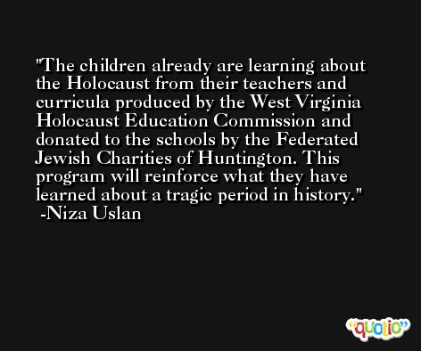 The children already are learning about the Holocaust from their teachers and curricula produced by the West Virginia Holocaust Education Commission and donated to the schools by the Federated Jewish Charities of Huntington. This program will reinforce what they have learned about a tragic period in history. -Niza Uslan