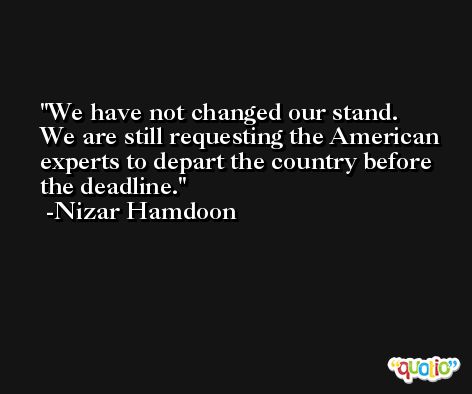 We have not changed our stand. We are still requesting the American experts to depart the country before the deadline. -Nizar Hamdoon