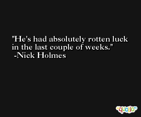 He's had absolutely rotten luck in the last couple of weeks. -Nick Holmes