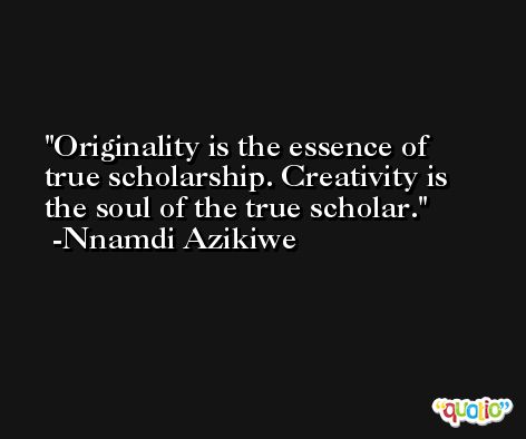 Originality is the essence of true scholarship. Creativity is the soul of the true scholar. -Nnamdi Azikiwe