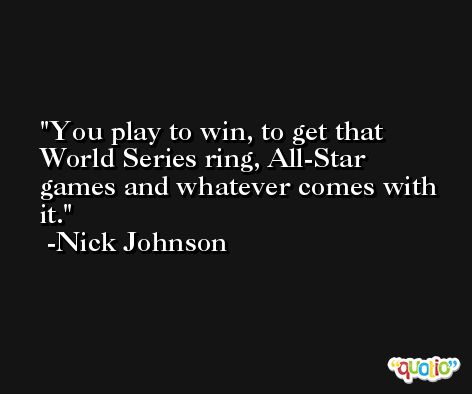 You play to win, to get that World Series ring, All-Star games and whatever comes with it. -Nick Johnson