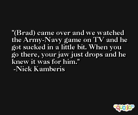 (Brad) came over and we watched the Army-Navy game on TV and he got sucked in a little bit. When you go there, your jaw just drops and he knew it was for him. -Nick Kamberis