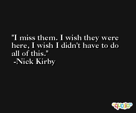I miss them. I wish they were here, I wish I didn't have to do all of this. -Nick Kirby