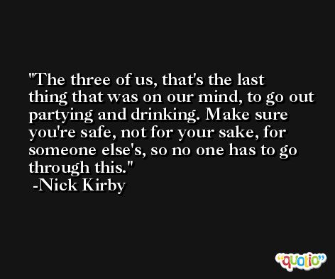 The three of us, that's the last thing that was on our mind, to go out partying and drinking. Make sure you're safe, not for your sake, for someone else's, so no one has to go through this. -Nick Kirby