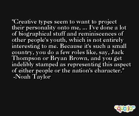 Creative types seem to want to project their personality onto me, ... I've done a lot of biographical stuff and reminiscences of other people's youth, which is not entirely interesting to me. Because it's such a small country, you do a few roles like, say, Jack Thompson or Bryan Brown, and you get indelibly stamped as representing this aspect of either people or the nation's character. -Noah Taylor