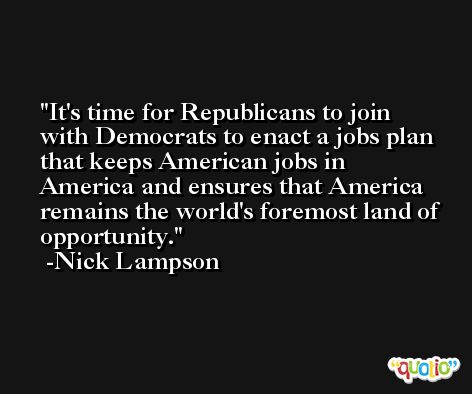 It's time for Republicans to join with Democrats to enact a jobs plan that keeps American jobs in America and ensures that America remains the world's foremost land of opportunity. -Nick Lampson