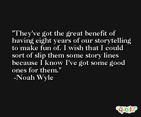 They've got the great benefit of having eight years of our storytelling to make fun of. I wish that I could sort of slip them some story lines because I know I've got some good ones for them. -Noah Wyle