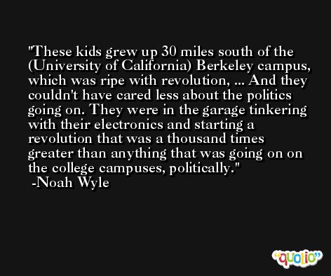 These kids grew up 30 miles south of the (University of California) Berkeley campus, which was ripe with revolution, ... And they couldn't have cared less about the politics going on. They were in the garage tinkering with their electronics and starting a revolution that was a thousand times greater than anything that was going on on the college campuses, politically. -Noah Wyle