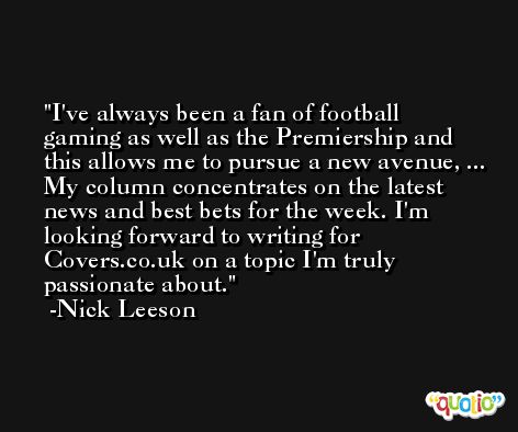 I've always been a fan of football gaming as well as the Premiership and this allows me to pursue a new avenue, ... My column concentrates on the latest news and best bets for the week. I'm looking forward to writing for Covers.co.uk on a topic I'm truly passionate about. -Nick Leeson