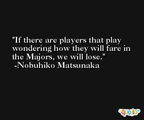 If there are players that play wondering how they will fare in the Majors, we will lose. -Nobuhiko Matsunaka