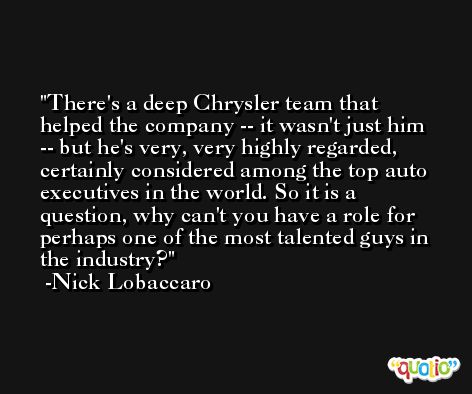 There's a deep Chrysler team that helped the company -- it wasn't just him -- but he's very, very highly regarded, certainly considered among the top auto executives in the world. So it is a question, why can't you have a role for perhaps one of the most talented guys in the industry? -Nick Lobaccaro
