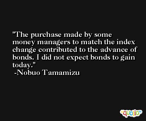 The purchase made by some money managers to match the index change contributed to the advance of bonds. I did not expect bonds to gain today. -Nobuo Tamamizu