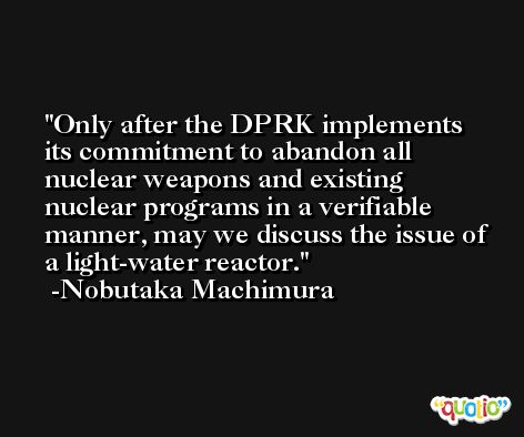Only after the DPRK implements its commitment to abandon all nuclear weapons and existing nuclear programs in a verifiable manner, may we discuss the issue of a light-water reactor. -Nobutaka Machimura
