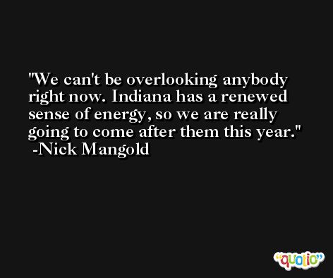 We can't be overlooking anybody right now. Indiana has a renewed sense of energy, so we are really going to come after them this year. -Nick Mangold