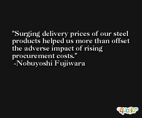 Surging delivery prices of our steel products helped us more than offset the adverse impact of rising procurement costs. -Nobuyoshi Fujiwara