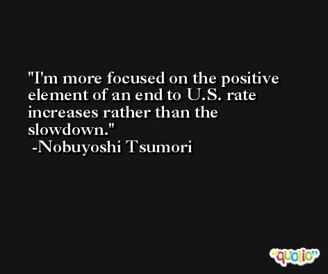 I'm more focused on the positive element of an end to U.S. rate increases rather than the slowdown. -Nobuyoshi Tsumori