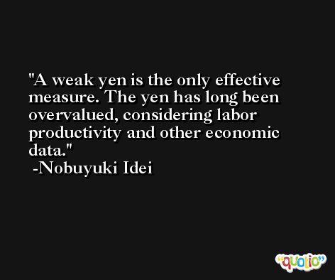 A weak yen is the only effective measure. The yen has long been overvalued, considering labor productivity and other economic data. -Nobuyuki Idei