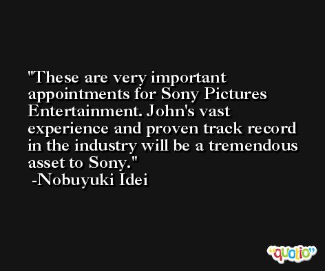 These are very important appointments for Sony Pictures Entertainment. John's vast experience and proven track record in the industry will be a tremendous asset to Sony. -Nobuyuki Idei