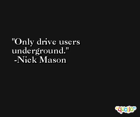Only drive users underground. -Nick Mason