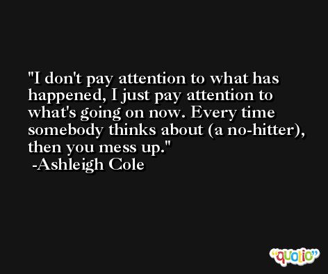 I don't pay attention to what has happened, I just pay attention to what's going on now. Every time somebody thinks about (a no-hitter), then you mess up. -Ashleigh Cole