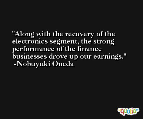Along with the recovery of the electronics segment, the strong performance of the finance businesses drove up our earnings. -Nobuyuki Oneda