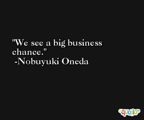 We see a big business chance. -Nobuyuki Oneda