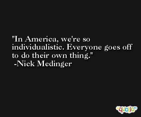 In America, we're so individualistic. Everyone goes off to do their own thing. -Nick Medinger