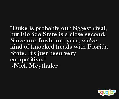 Duke is probably our biggest rival, but Florida State is a close second. Since our freshman year, we've kind of knocked heads with Florida State. It's just been very competitive. -Nick Meythaler