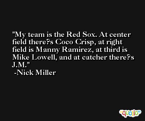 My team is the Red Sox. At center field there?s Coco Crisp, at right field is Manny Ramirez, at third is Mike Lowell, and at catcher there?s J.M. -Nick Miller