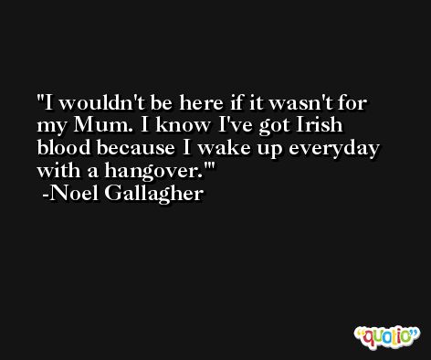 I wouldn't be here if it wasn't for my Mum. I know I've got Irish blood because I wake up everyday with a hangover.' -Noel Gallagher