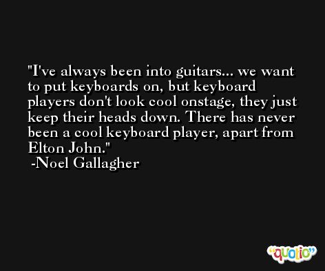 I've always been into guitars... we want to put keyboards on, but keyboard players don't look cool onstage, they just keep their heads down. There has never been a cool keyboard player, apart from Elton John. -Noel Gallagher