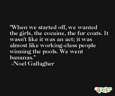 When we started off, we wanted the girls, the cocaine, the fur coats. It wasn't like it was an act; it was almost like working-class people winning the pools. We went bananas. -Noel Gallagher