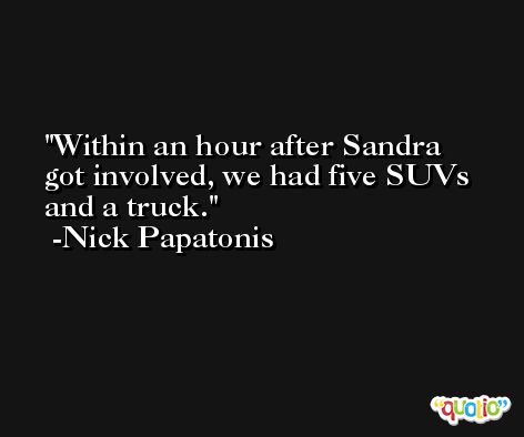 Within an hour after Sandra got involved, we had five SUVs and a truck. -Nick Papatonis