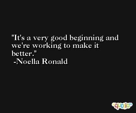 It's a very good beginning and we're working to make it better. -Noella Ronald