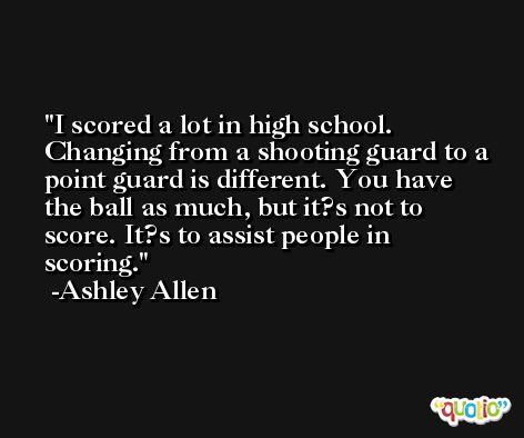 I scored a lot in high school. Changing from a shooting guard to a point guard is different. You have the ball as much, but it?s not to score. It?s to assist people in scoring. -Ashley Allen