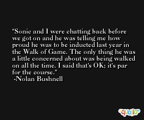 Sonic and I were chatting back before we got on and he was telling me how proud he was to be inducted last year in the Walk of Game. The only thing he was a little concerned about was being walked on all the time. I said that's OK; it's par for the course. -Nolan Bushnell