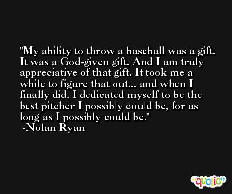 My ability to throw a baseball was a gift. It was a God-given gift. And I am truly appreciative of that gift. It took me a while to figure that out... and when I finally did, I dedicated myself to be the best pitcher I possibly could be, for as long as I possibly could be. -Nolan Ryan