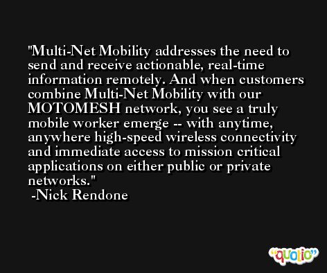 Multi-Net Mobility addresses the need to send and receive actionable, real-time information remotely. And when customers combine Multi-Net Mobility with our MOTOMESH network, you see a truly mobile worker emerge -- with anytime, anywhere high-speed wireless connectivity and immediate access to mission critical applications on either public or private networks. -Nick Rendone