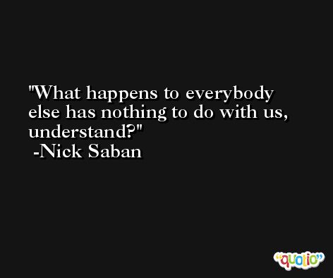 What happens to everybody else has nothing to do with us, understand? -Nick Saban
