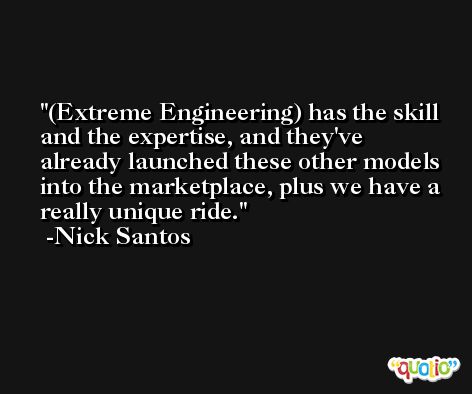 (Extreme Engineering) has the skill and the expertise, and they've already launched these other models into the marketplace, plus we have a really unique ride. -Nick Santos
