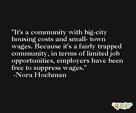 It's a community with big-city housing costs and small- town wages. Because it's a fairly trapped community, in terms of limited job opportunities, employers have been free to suppress wages. -Nora Hochman