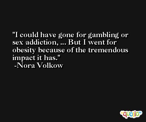 I could have gone for gambling or sex addiction, ... But I went for obesity because of the tremendous impact it has. -Nora Volkow