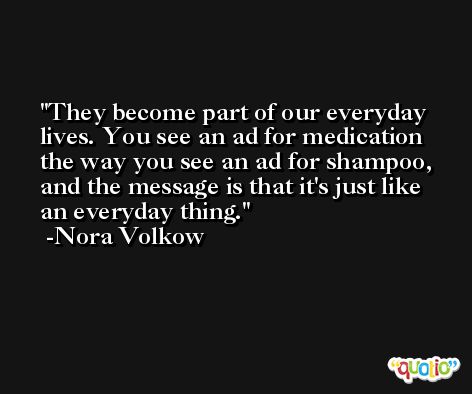 They become part of our everyday lives. You see an ad for medication the way you see an ad for shampoo, and the message is that it's just like an everyday thing. -Nora Volkow