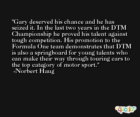 Gary deserved his chance and he has seized it. In the last two years in the DTM Championship he proved his talent against tough competition. His promotion to the Formula One team demonstrates that DTM is also a springboard for young talents who can make their way through touring cars to the top category of motor sport. -Norbert Haug