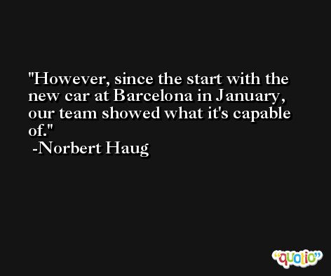However, since the start with the new car at Barcelona in January, our team showed what it's capable of. -Norbert Haug