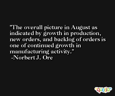The overall picture in August as indicated by growth in production, new orders, and backlog of orders is one of continued growth in manufacturing activity. -Norbert J. Ore