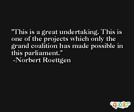 This is a great undertaking. This is one of the projects which only the grand coalition has made possible in this parliament. -Norbert Roettgen