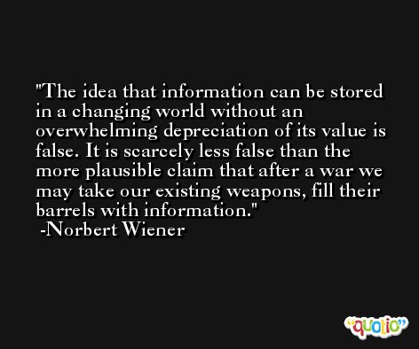 The idea that information can be stored in a changing world without an overwhelming depreciation of its value is false. It is scarcely less false than the more plausible claim that after a war we may take our existing weapons, fill their barrels with information. -Norbert Wiener